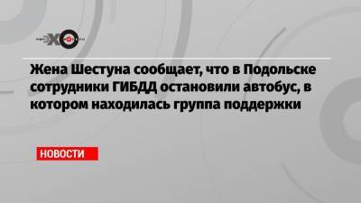 Жена Шестуна сообщает, что в Подольске сотрудники ГИБДД остановили автобус, в котором находилась группа поддержки