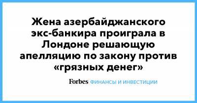 Жена азербайджанского экс-банкира проиграла в Лондоне решающую апелляцию по закону против «грязных денег» - forbes.ru - Лондон