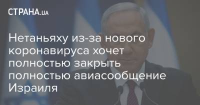 Нетаньяху из-за нового коронавируса хочет полностью закрыть полностью авиасообщение Израиля