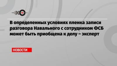 В определенных условиях пленка записи разговора Навального с сотрудником ФСБ может быть приобщена к делу – эксперт