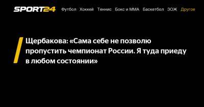 Щербакова: "Сама себе не позволю пропустить чемпионат России. Я туда приеду в любом состоянии"