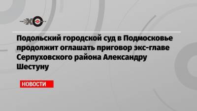 Подольский городской суд в Подмосковье продолжит оглашать приговор экс-главе Серпуховского района Александру Шестуну