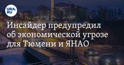 Инсайдер предупредил об экономической угрозе для Тюмени и ЯНАО