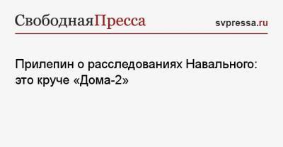 Прилепин о расследованиях Навального: это круче «Дома-2»
