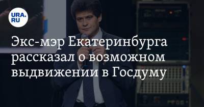 Экс-мэр Екатеринбурга рассказал о возможном выдвижении в Госдуму