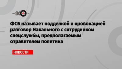 ФСБ называет подделкой и провокацией разговор Навального с сотрудником спецслужбы, предполагаемым отравителем политика