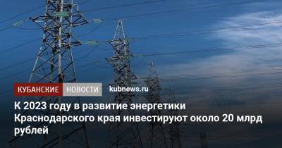 К 2023 году в развитие энергетики Краснодарского края инвестируют около 20 млрд рублей