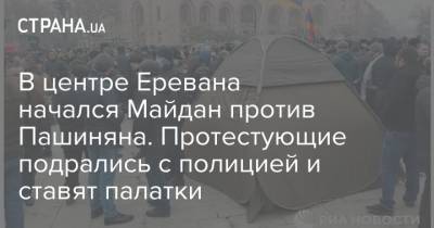 В центре Еревана начался Майдан против Пашиняна. Протестующие подрались с полицией и ставят палатки