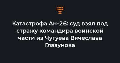 Катастрофа Ан-26: суд взял под стражу командира воинской части из Чугуева Вячеслава Глазунова
