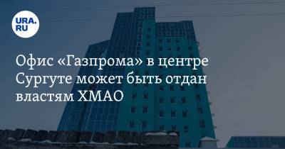 Офис «Газпрома» в центре Сургуте может быть отдан властям ХМАО. Туда заселят чиновников