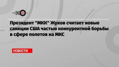 Президент «МКК» Жуков считает новые санкции США частью конкурентной борьбы в сфере полетов на МКС