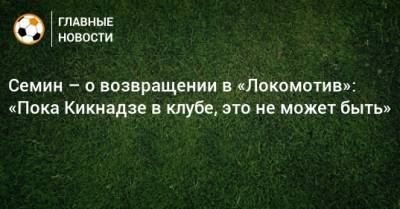 Семин – о возвращении в «Локомотив»: «Пока Кикнадзе в клубе, это не может быть»