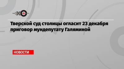 Тверской суд столицы огласит 23 декабря приговор мундепутату Галяминой