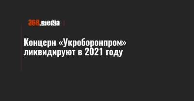 Концерн «Укроборонпром» ликвидируют в 2021 году