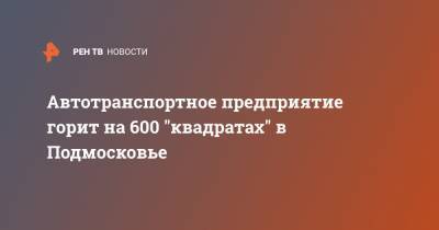 Автотранспортное предприятие горит на 600 "квадратах" в Подмосковье