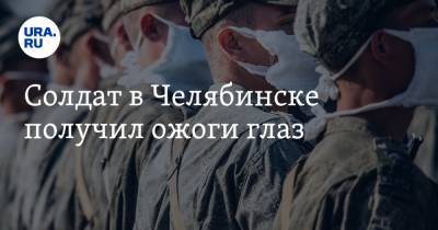 Солдат в Челябинске получил ожоги глаз