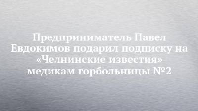 Предприниматель Павел Евдокимов подарил подписку на «Челнинские известия» медикам горбольницы №2
