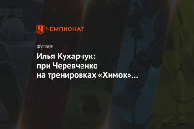 Илья Кухарчук: при Черевченко на тренировках «Химок» появился юмор