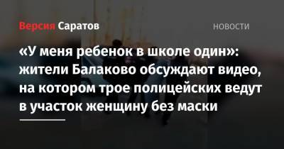 «У меня ребенок в школе один»: жители Балаково обсуждают видео, на котором трое полицейских ведут в участок женщину без маски
