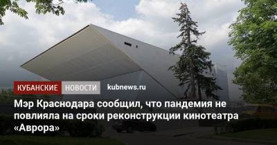 Мэр Краснодара сообщил, что пандемия не повлияла на сроки реконструкции кинотеатра «Аврора»