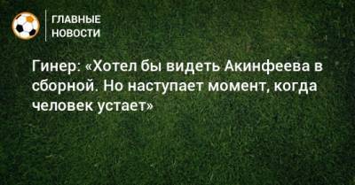Гинер: «Хотел бы видеть Акинфеева в сборной. Но наступает момент, когда человек устает»