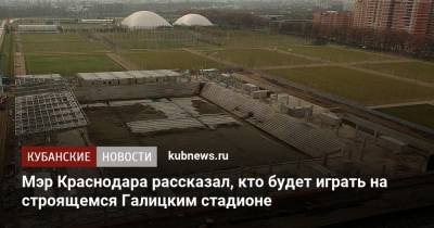 Мэр Краснодара рассказал, кто будет играть на строящемся Галицким стадионе