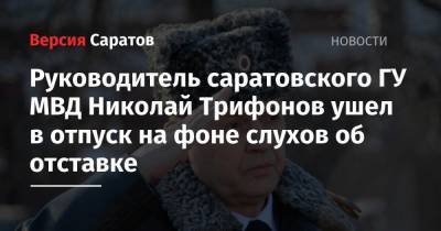 Руководитель саратовского ГУ МВД Николай Трифонов ушел в отпуск на фоне слухов об отставке
