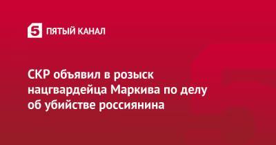 СКР объявил в розыск нацгвардейца Маркива по делу об убийстве россиянина