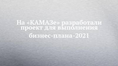 На «КАМАЗе» разработали проект для выполнения бизнес-плана-2021