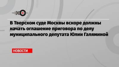 В Тверском суде Москвы вскоре должны начать оглашение приговора по делу муниципального депутата Юлии Галяминой