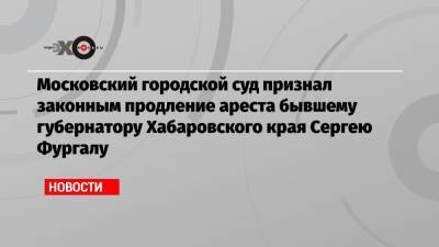 Московский городской суд признал законным продление ареста бывшему губернатору Хабаровского края Сергею Фургалу