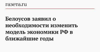 Белоусов заявил о необходимости изменить модель экономики РФ в ближайшие годы