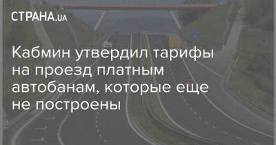 Кабмин утвердил тарифы на проезд платным автобанам, которые еще не построены - strana.ua - Тариф