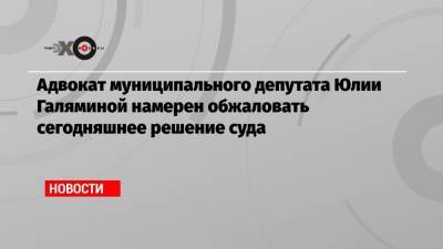 Адвокат муниципального депутата Юлии Галяминой намерен обжаловать сегодняшнее решение суда