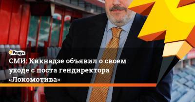 СМИ: Кикнадзе объявил освоем уходе споста гендиректора «Локомотива»