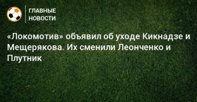«Локомотив» объявил об уходе Кикнадзе и Мещерякова. Их сменили Леонченко и Плутник