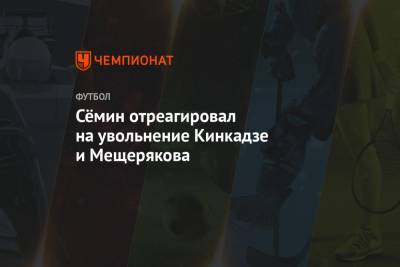 Сёмин отреагировал на увольнение Кинкадзе и Мещерякова