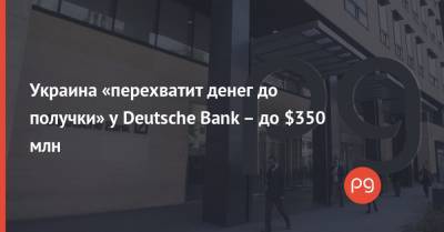 Украина «перехватит денег до получки» у Deutsche Bank – до $350 млн