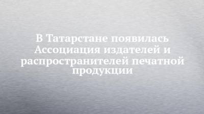 В Татарстане появилась Ассоциация издателей и распространителей печатной продукции