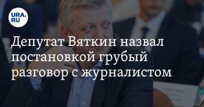 Депутат Вяткин назвал постановкой грубый разговор с журналистом. Аудио