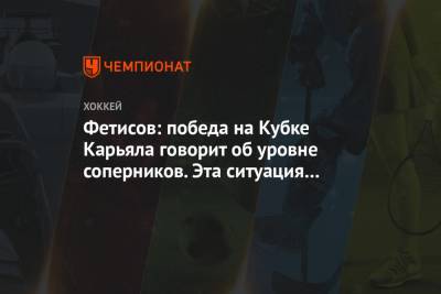 Фетисов: победа на Кубке Карьяла говорит об уровне соперников. Эта ситуация из ряда вон