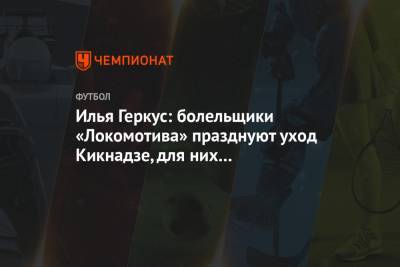 Илья Геркус: болельщики «Локомотива» празднуют уход Кикнадзе, для них это торжество