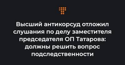 Высший антикорсуд отложил слушания по делу заместителя председателя ОП Татарова: должны решить вопрос подследственности