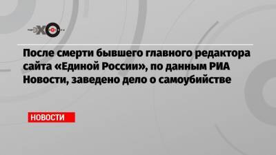 После смерти бывшего главного редактора сайта «Единой России», по данным РИА Новости, заведено дело о самоубийстве