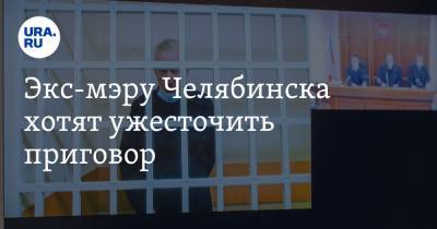Экс-мэру Челябинска хотят ужесточить приговор