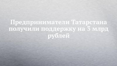 Предприниматели Татарстана получили поддержку на 3 млрд рублей