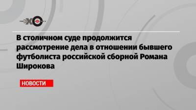 В столичном суде продолжится рассмотрение дела в отношении бывшего футболиста российской сборной Романа Широкова