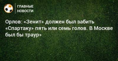Орлов: «Зенит» должен был забить «Спартаку» пять или семь голов. В Москве был бы траур»