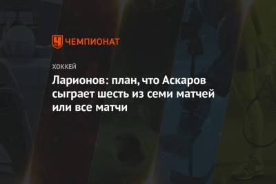 Ларионов: план, что Аскаров сыграет шесть из семи матчей или все матчи