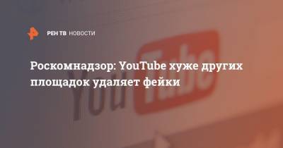 Роскомнадзор: YouTube хуже других площадок удаляет фейки